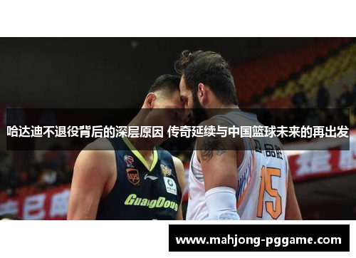 哈达迪不退役背后的深层原因 传奇延续与中国篮球未来的再出发