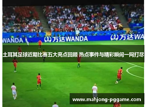 土耳其足球近期比赛五大亮点回顾 热点事件与精彩瞬间一网打尽 土耳其足球近期比赛五大亮点回顾 热点事件与精彩瞬间一网打尽