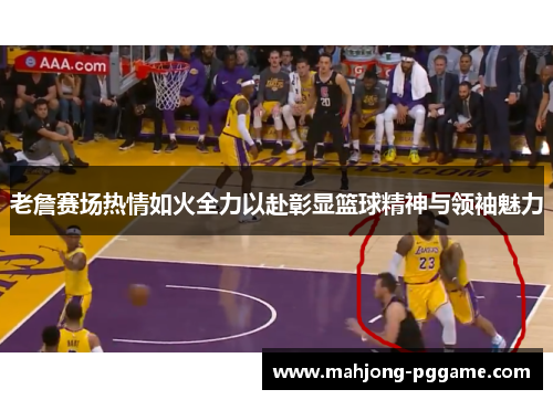 老詹赛场热情如火全力以赴彰显篮球精神与领袖魅力
