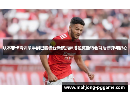 从本菲卡青训杀手到巴黎锋线新核贡萨洛拉莫斯转会背后博弈与野心 从本菲卡青训杀手到巴黎锋线新核贡萨洛拉莫斯转会背后博弈与野心