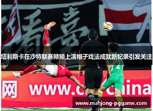 塔利斯卡在沙特联赛频频上演帽子戏法成就新纪录引发关注 塔利斯卡在沙特联赛频频上演帽子戏法成就新纪录引发关注