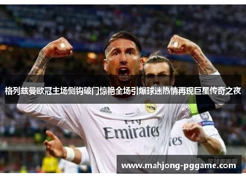 格列兹曼欧冠主场侧钩破门惊艳全场引爆球迷热情再现巨星传奇之夜 格列兹曼欧冠主场侧钩破门惊艳全场引爆球迷热情再现巨星传奇之夜