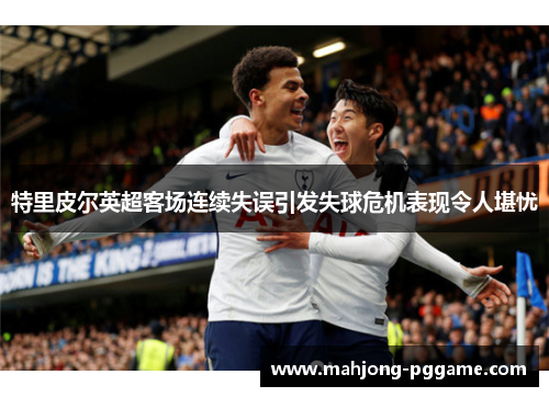 特里皮尔英超客场连续失误引发失球危机表现令人堪忧