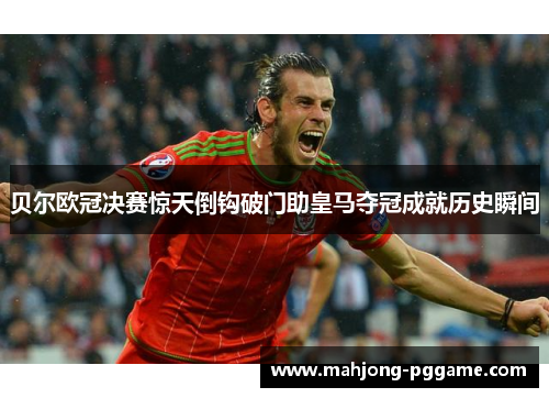 贝尔欧冠决赛惊天倒钩破门助皇马夺冠成就历史瞬间